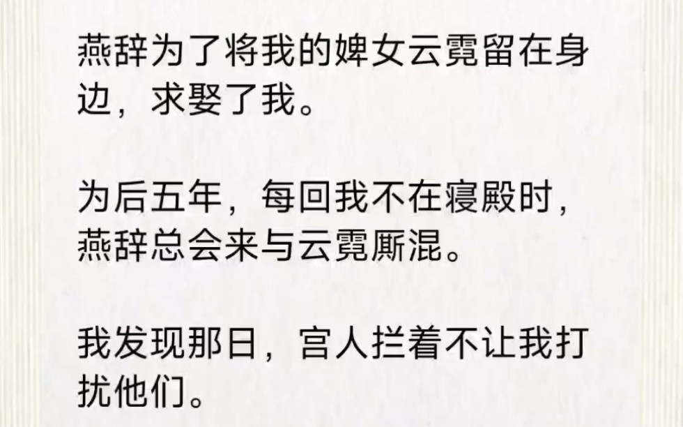 燕辞为了将我的婢女云霓留在身边,求娶了我.为后五年,每回我不在寝殿时,燕辞总会来与云霓厮混.我发现那日,宫人拦着不让我打扰他们.阖宫皆知,...