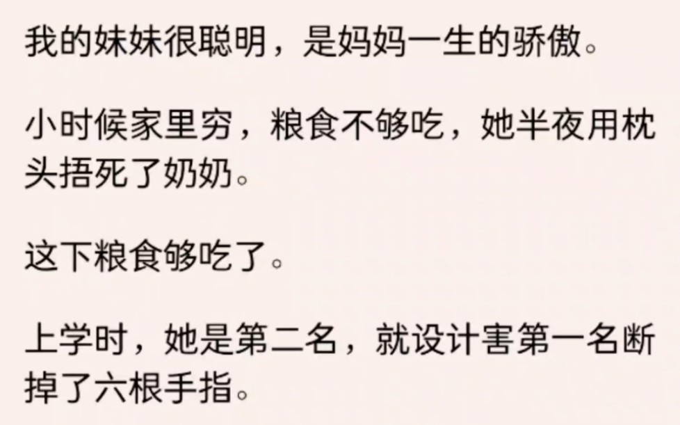 我的妹妹很聪明,是妈妈一生的骄傲.小时候家里穷,粮食不够吃,她用枕头捂死了奶奶.上学时,她是第二名,就设计害第一名断掉了六根手指......哔哩哔...