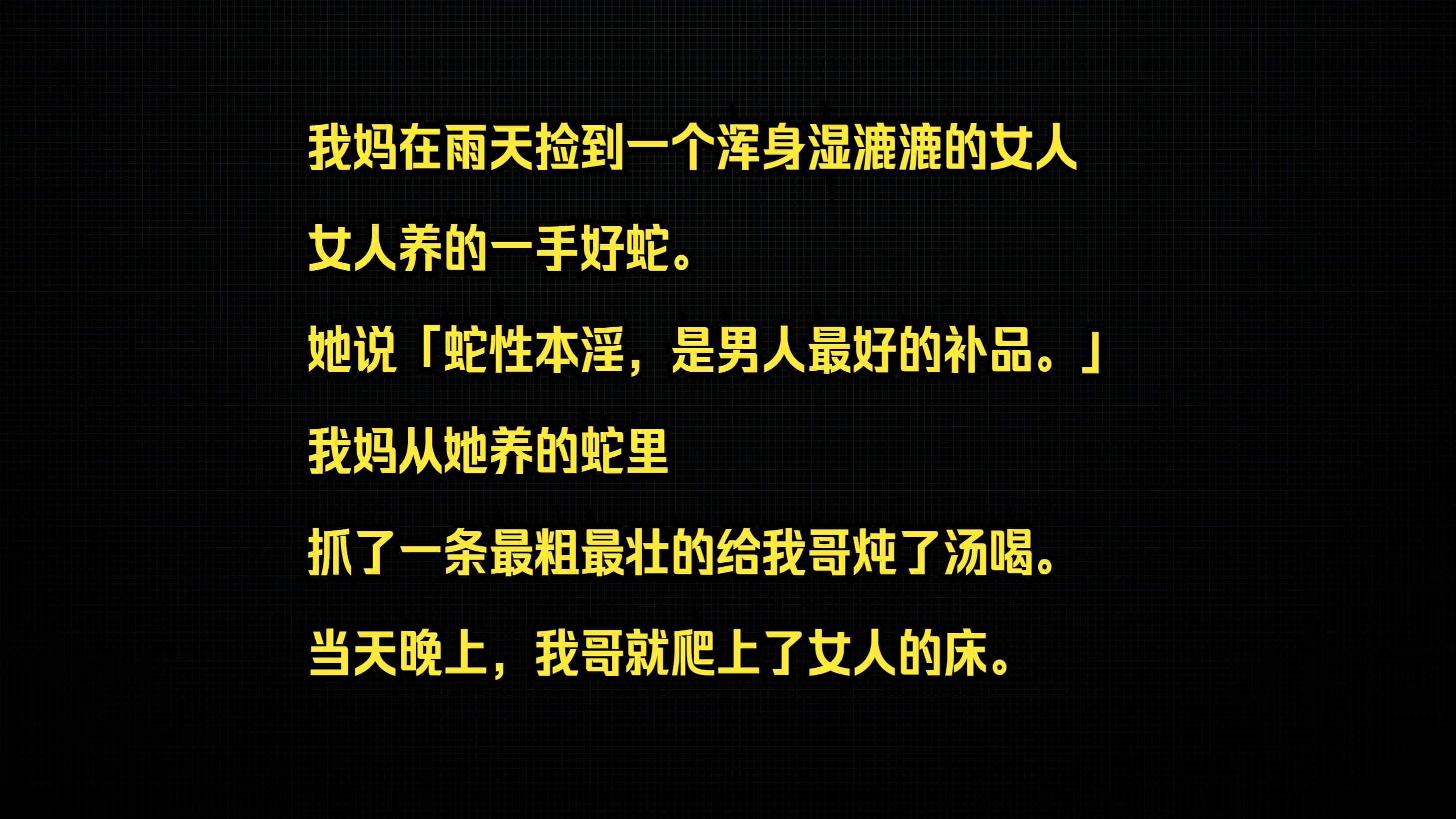 我妈在雨天捡到一个浑身湿漉漉的女人. 女人养的一手好蛇. 她说「蛇性本淫,是男人最好的补品.」 我妈从她养的蛇里,抓了一条最粗最壮的给我哥炖了...