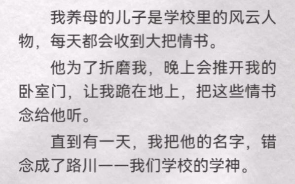 我养母儿子是学校风云人物,每天都会收到大把情书.他为了折磨我,晚上会推开我卧室门,让我跪地上,把这些情书念他听.有一天,我把他名字,错念...