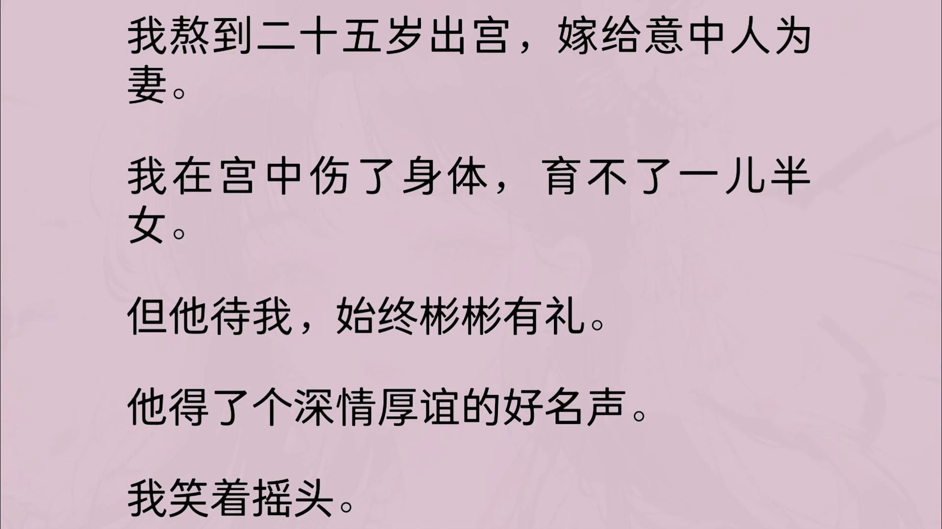 我熬到二十五岁出宫,嫁给意中人为妻. 我在宫中伤了身体,育不了一儿半女.但他待我,始终彬彬有礼.他得了个深情厚谊的好名声.我笑着摇头......哔...