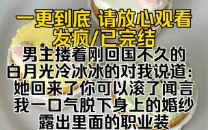 Download Video: （已完结）男主搂着刚回国不久的白月光冷冰冰的对我说道：她回来了你可以滚了闻言我一口气脱下身上的婚纱露出里面的职业装然后拿起话筒激情澎湃道我是今天的金牌司仪…