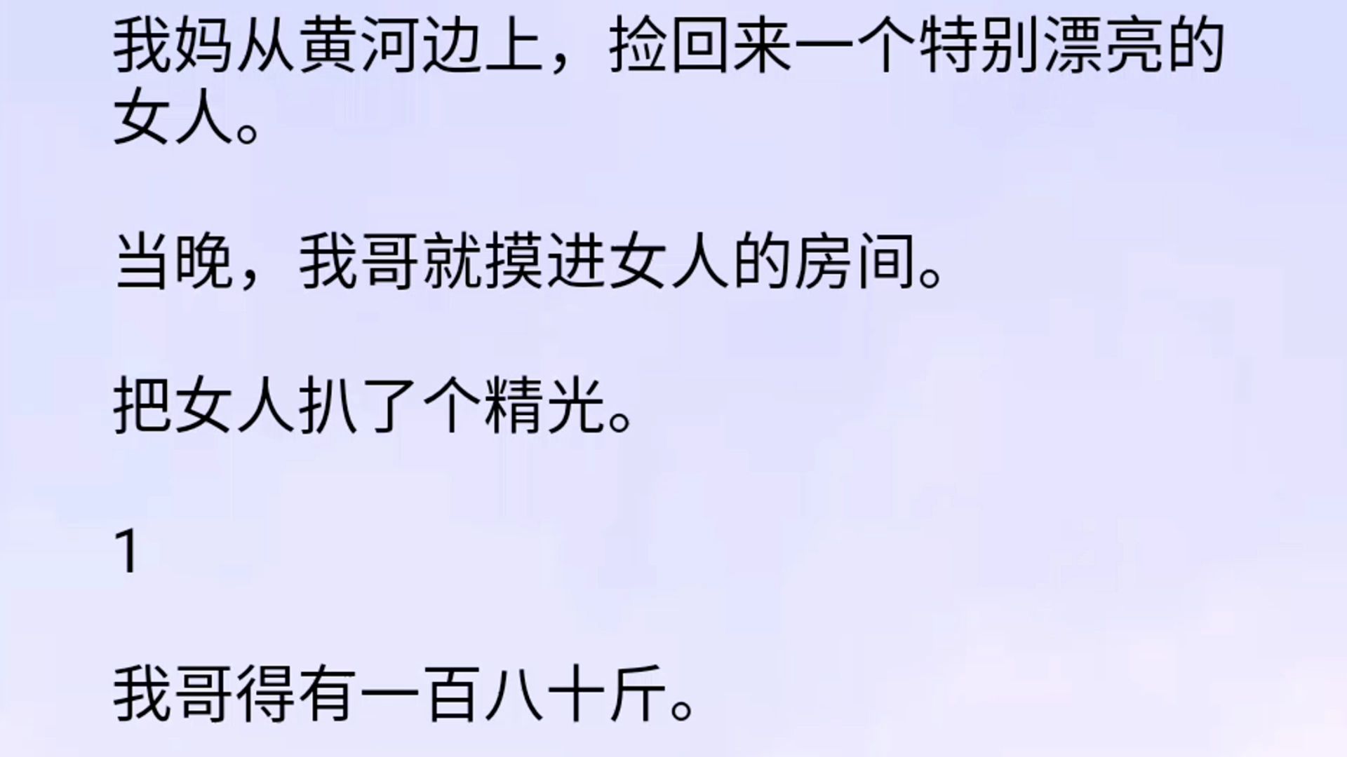 我妈从黄河边上,捡回来一个特别漂亮的女人.当晚,我哥就摸进女人的房间.把女人扒了个精光.1我哥得有一百八十斤.肥腻腻的一坨,像头猪一样,头...