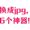 webp格式转换成jpg怎么弄？我只用这6个神器！